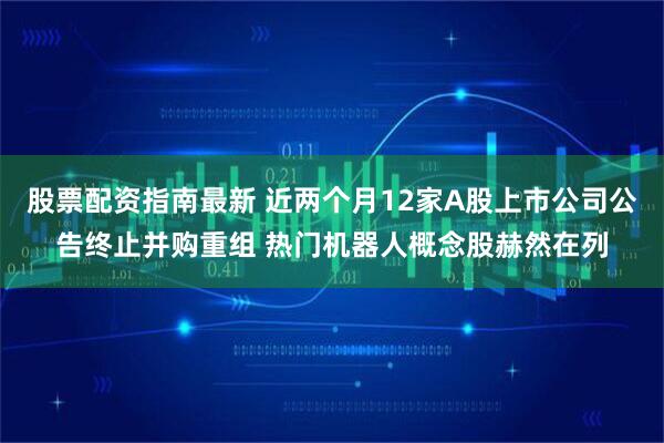 股票配资指南最新 近两个月12家A股上市公司公告终止并购重组 热门机器人概念股赫然在列