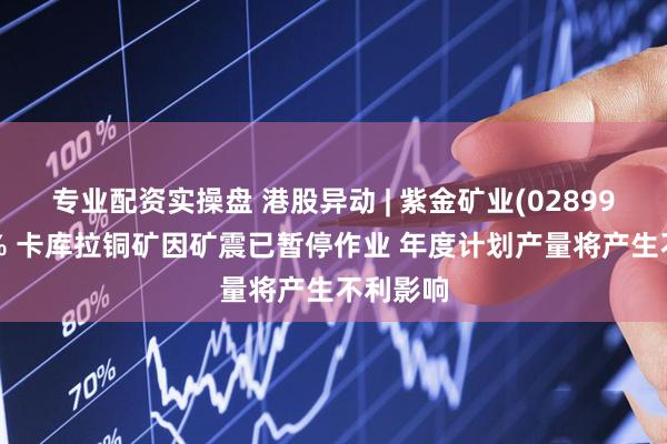 专业配资实操盘 港股异动 | 紫金矿业(02899)跌超3% 卡库拉铜矿因矿震已暂停作业 年度计划产量将产生不利影响