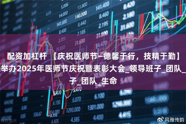 配资加杠杆 【庆祝医师节—德馨于行，技精于勤】医院举办2025年医师节庆祝暨表彰大会_领导班子_团队_生命