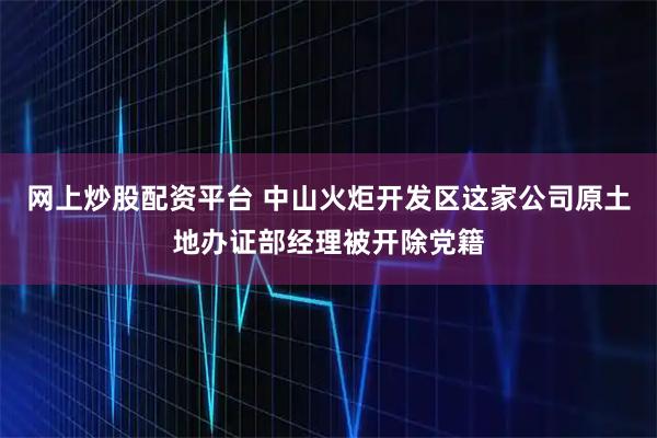网上炒股配资平台 中山火炬开发区这家公司原土地办证部经理被开除党籍