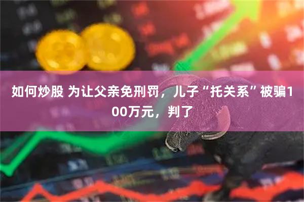 如何炒股 为让父亲免刑罚，儿子“托关系”被骗100万元，判了