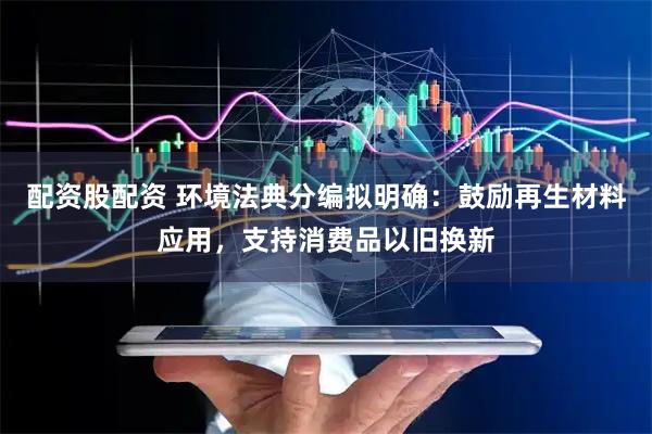 配资股配资 环境法典分编拟明确：鼓励再生材料应用，支持消费品以旧换新