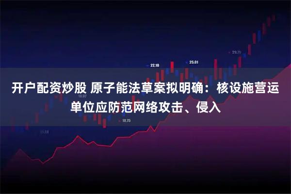 开户配资炒股 原子能法草案拟明确：核设施营运单位应防范网络攻击、侵入