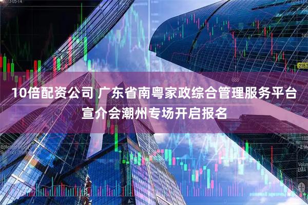 10倍配资公司 广东省南粤家政综合管理服务平台宣介会潮州专场开启报名