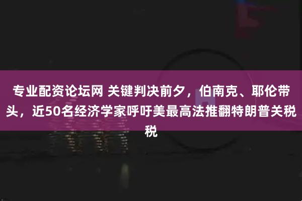 专业配资论坛网 关键判决前夕，伯南克、耶伦带头，近50名经济学家呼吁美最高法推翻特朗普关税