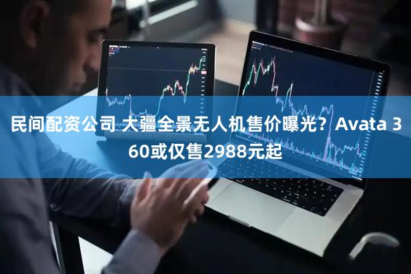 民间配资公司 大疆全景无人机售价曝光？Avata 360或仅售2988元起