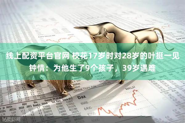 线上配资平台官网 校花17岁时对28岁的叶挺一见钟情：为他生了9个孩子，39岁遇难