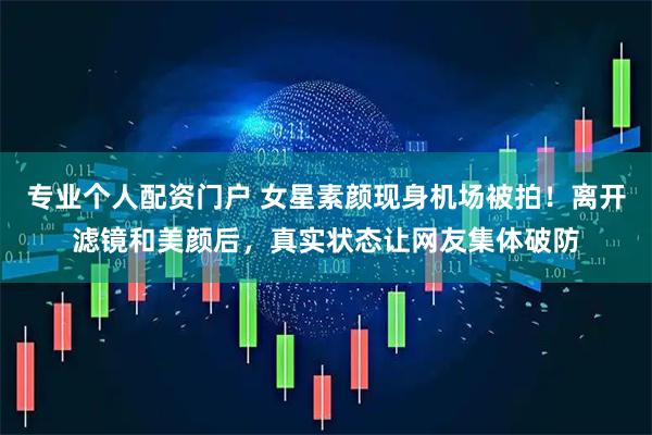 专业个人配资门户 女星素颜现身机场被拍！离开滤镜和美颜后，真实状态让网友集体破防