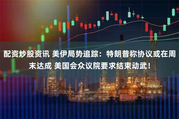 配资炒股资讯 美伊局势追踪：特朗普称协议或在周末达成 美国会众议院要求结束动武！