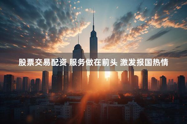 股票交易配资 服务做在前头 激发报国热情