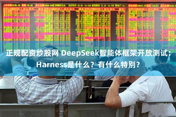 正规配资炒股网 DeepSeek智能体框架开放测试：Harness是什么？有什么特别？