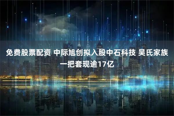 免费股票配资 中际旭创拟入股中石科技 吴氏家族一把套现逾17亿