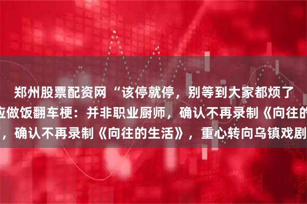 郑州股票配资网 “该停就停，别等到大家都烦了才离开”，黄磊播客回应做饭翻车梗：并非职业厨师，确认不再录制《向往的生活》，重心转向乌镇戏剧节